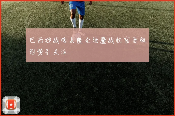 巴西迎战喀麦隆全场鏖战收官晋级形势引关注