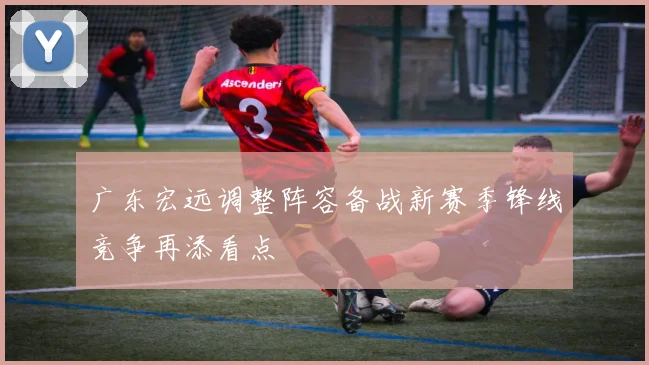 广东宏远调整阵容备战新赛季锋线竞争再添看点