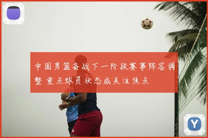 中国男篮备战下一阶段赛事阵容调整 重点球员状态成关注焦点