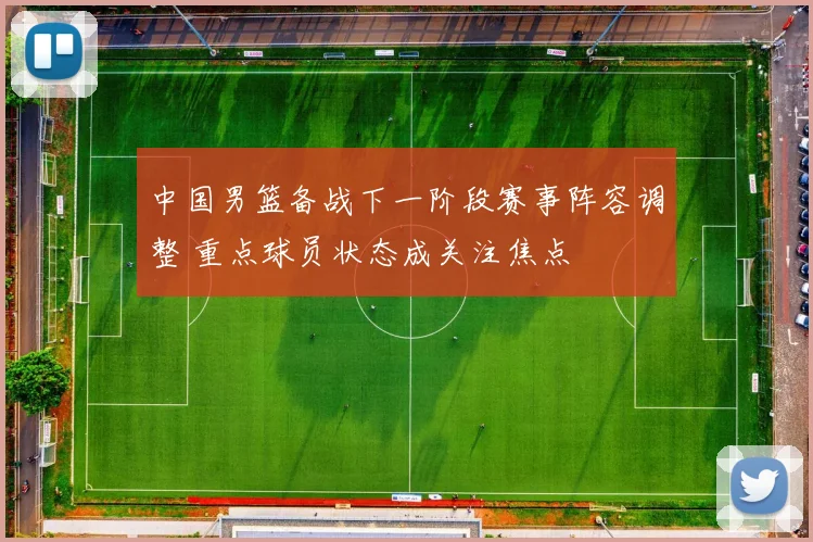 中国男篮备战下一阶段赛事阵容调整 重点球员状态成关注焦点