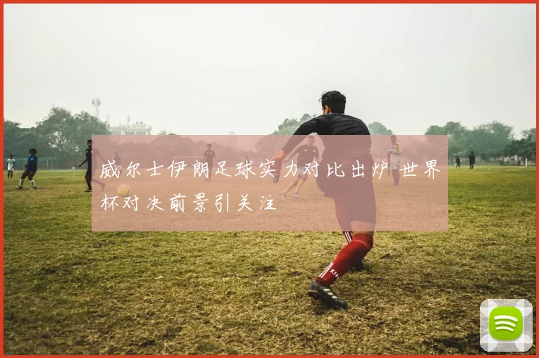 威尔士伊朗足球实力对比出炉 世界杯对决前景引关注