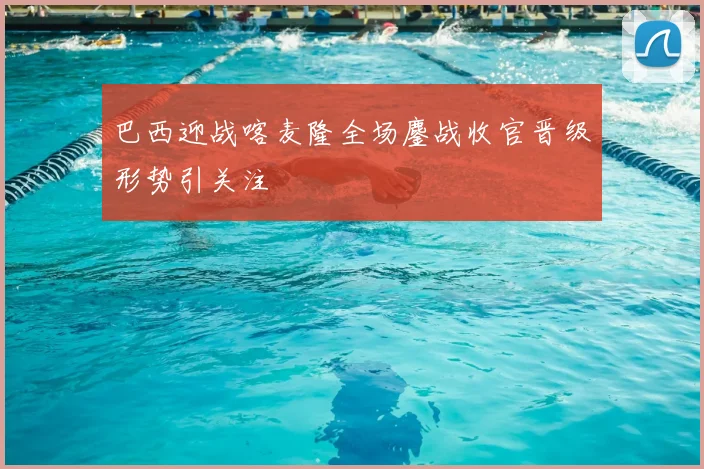 巴西迎战喀麦隆全场鏖战收官晋级形势引关注