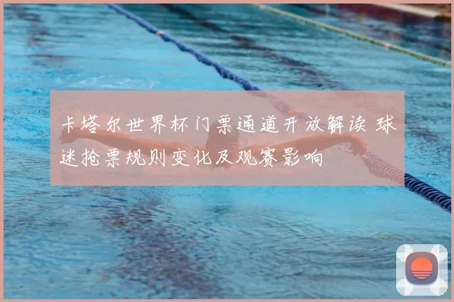 卡塔尔世界杯门票通道开放解读 球迷抢票规则变化及观赛影响