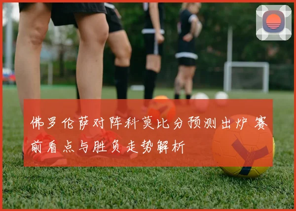 佛罗伦萨对阵科莫比分预测出炉 赛前看点与胜负走势解析