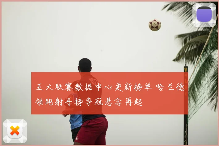 五大联赛数据中心更新榜单 哈兰德领跑射手榜争冠悬念再起