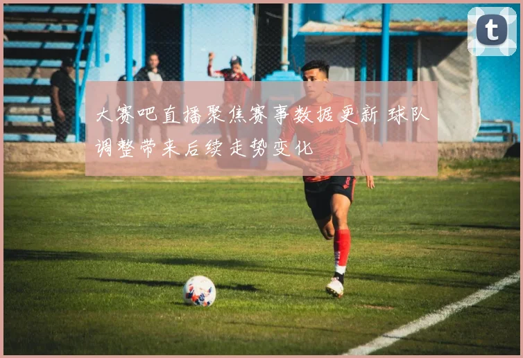 大赛吧直播聚焦赛事数据更新 球队调整带来后续走势变化