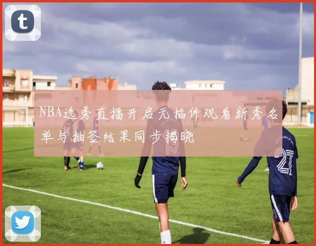 NBA选秀直播开启无插件观看新秀名单与抽签结果同步揭晓