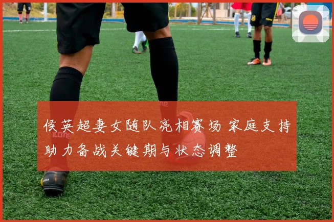 侯英超妻女随队亮相赛场 家庭支持助力备战关键期与状态调整