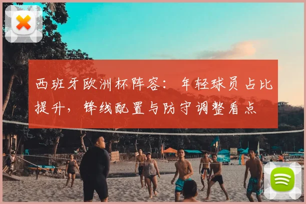 西班牙欧洲杯阵容:年轻球员占比提升,锋线配置与防守调整看点