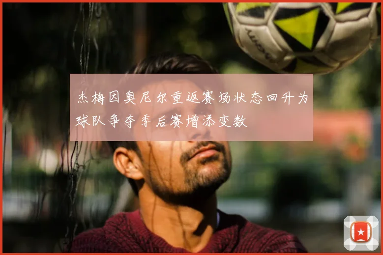 杰梅因奥尼尔重返赛场状态回升为球队争夺季后赛增添变数