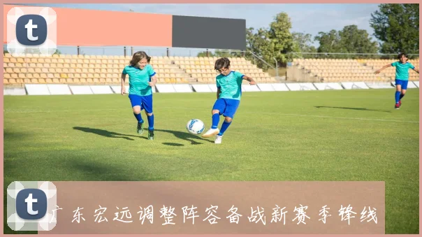 广东宏远调整阵容备战新赛季锋线竞争再添看点