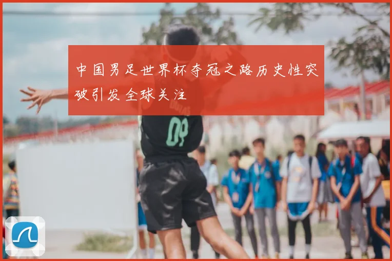 中国男足世界杯夺冠之路历史性突破引发全球关注