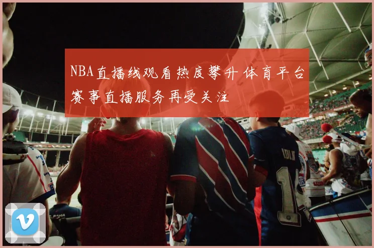 NBA直播线观看热度攀升 体育平台赛事直播服务再受关注
