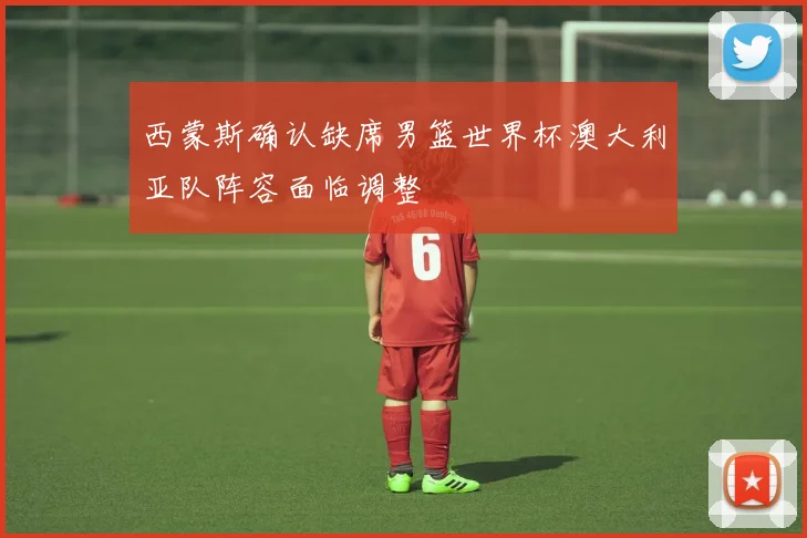 西蒙斯确认缺席男篮世界杯澳大利亚队阵容面临调整