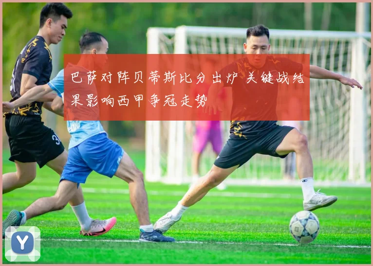 巴萨对阵贝蒂斯比分出炉 关键战结果影响西甲争冠走势