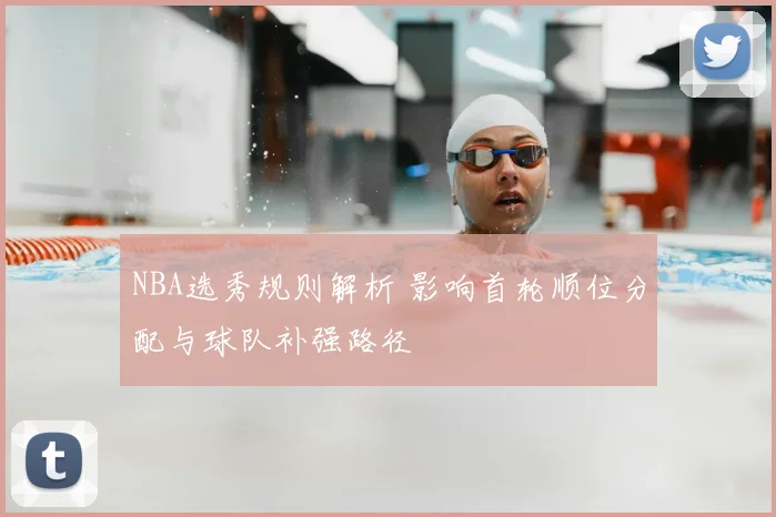 NBA选秀规则解析 影响首轮顺位分配与球队补强路径