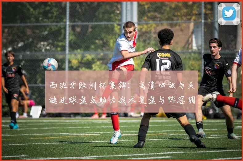 西班牙欧洲杯集锦:高清回放与关键进球盘点助力战术复盘与阵容调整参考