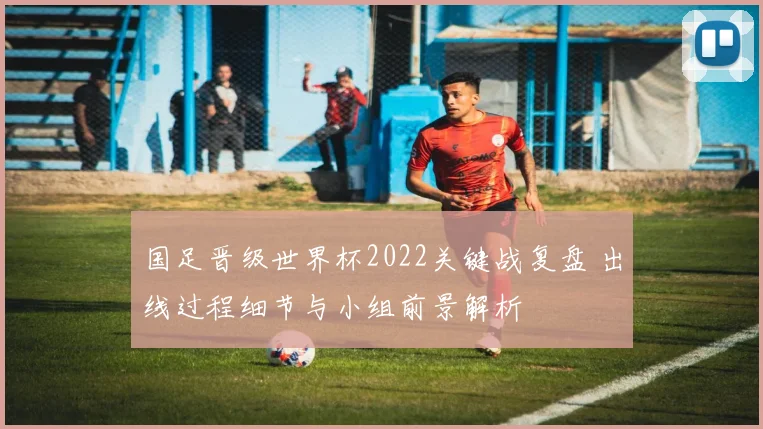 国足晋级世界杯2022关键战复盘 出线过程细节与小组前景解析