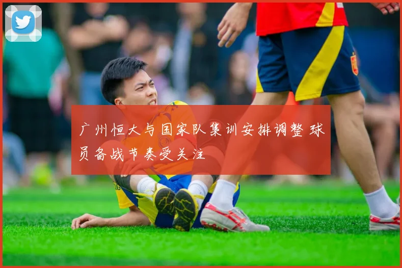 广州恒大与国家队集训安排调整 球员备战节奏受关注