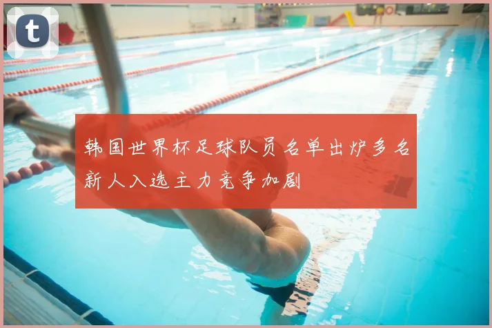 韩国世界杯足球队员名单出炉多名新人入选主力竞争加剧