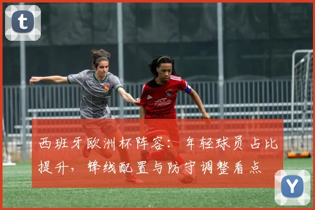 西班牙欧洲杯阵容：年轻球员占比提升，锋线配置与防守调整看点