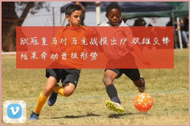 欧冠皇马对马竞战报出炉 双雄交锋结果牵动晋级形势