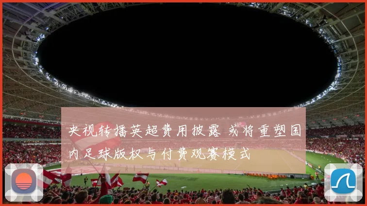 央视转播英超费用披露 或将重塑国内足球版权与付费观赛模式