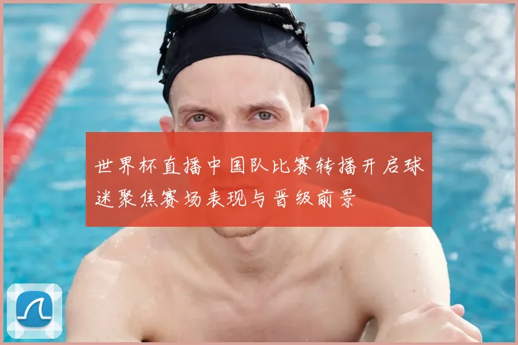 世界杯直播中国队比赛转播开启球迷聚焦赛场表现与晋级前景