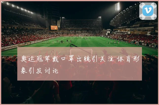 奥运冠军戴口罩出镜引关注 体育形象引发讨论
