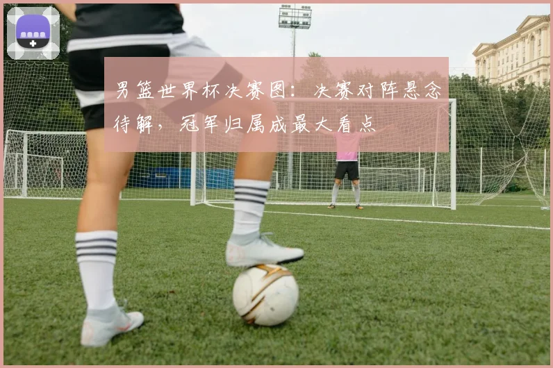 男篮世界杯决赛图：决赛对阵悬念待解，冠军归属成最大看点