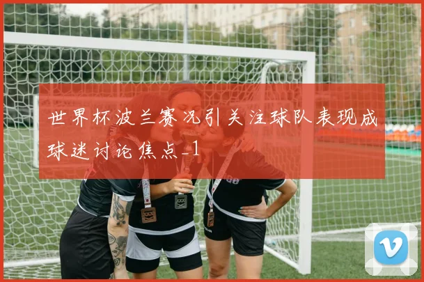 世界杯波兰赛况引关注球队表现成球迷讨论焦点_1