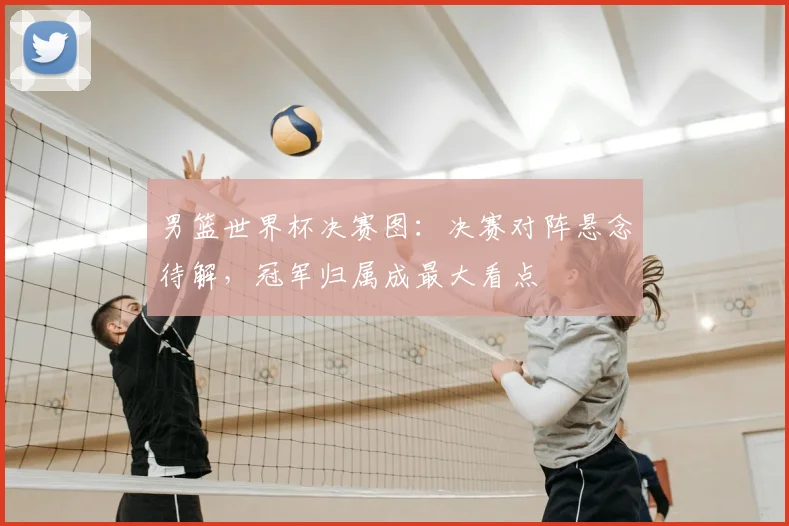 男篮世界杯决赛图：决赛对阵悬念待解，冠军归属成最大看点