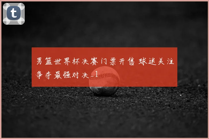男篮世界杯决赛门票开售 球迷关注争夺最强对决_1