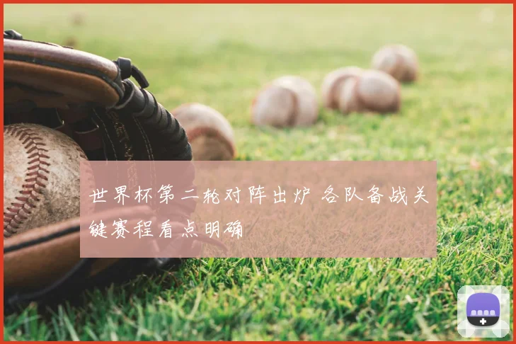 世界杯第二轮对阵出炉 各队备战关键赛程看点明确