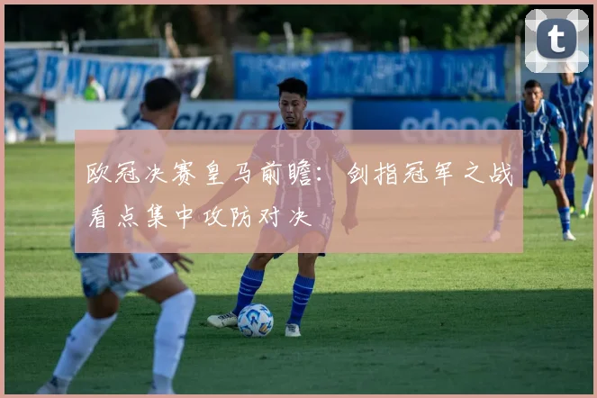 欧冠决赛皇马前瞻：剑指冠军之战看点集中攻防对决