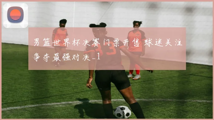 男篮世界杯决赛门票开售 球迷关注争夺最强对决_1