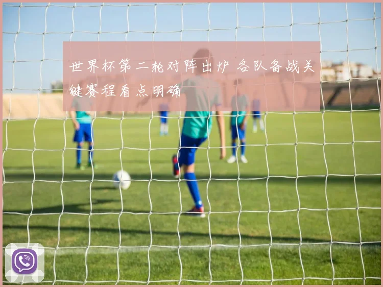 世界杯第二轮对阵出炉 各队备战关键赛程看点明确